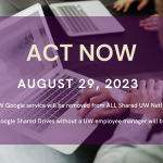 Stock image of a person with a laptop overlayed with the following message: ACT NOW August 29, 2023 UW Google service will be removed from ALL Shared UW NetIDs All UW Google Shared Drives without a UW employee manager will be deleted